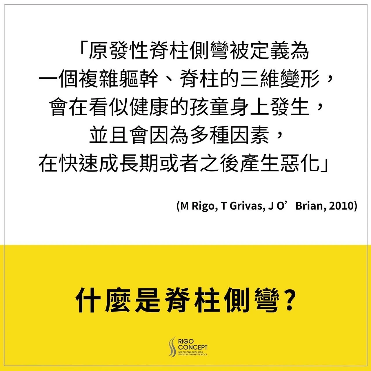 引言卡：「原發性脊柱側彎被定義為一個複雜軀幹、脊柱的三維變形，會在看似健康的孩童身上發生，並且會因為多種因素，在快速成長期或者之後產生惡化」（M Rigo, T Grivas, J O’Brian, 2010）